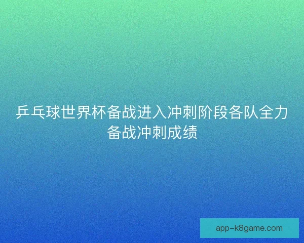 乒乓球世界杯备战进入冲刺阶段各队全力备战冲刺成绩