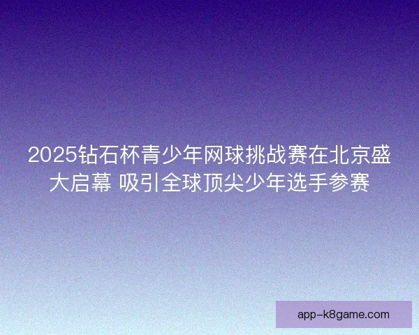 2025钻石杯青少年网球挑战赛在北京盛大启幕 吸引全球顶尖少年选手参赛