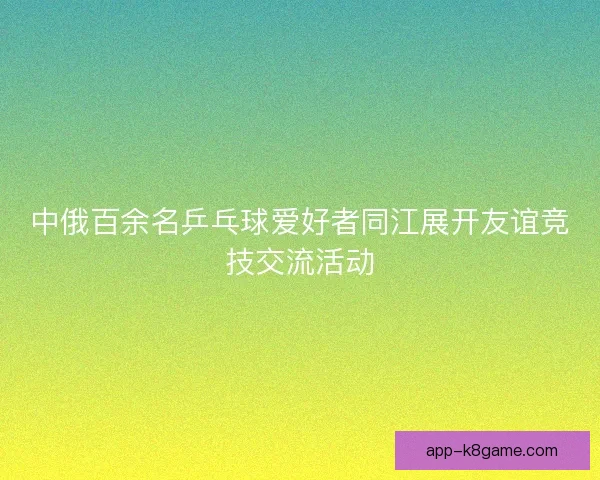 中俄百余名乒乓球爱好者同江展开友谊竞技交流活动